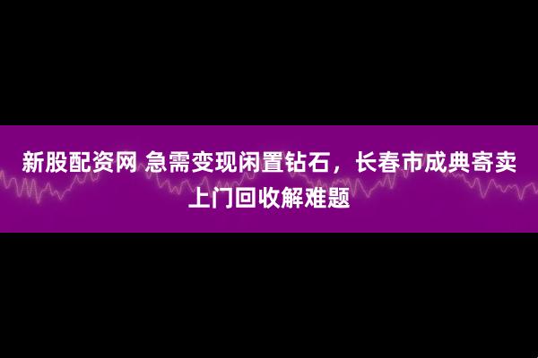 新股配资网 急需变现闲置钻石，长春市成典寄卖上门回收解难题