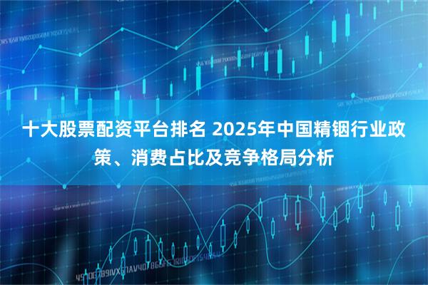 十大股票配资平台排名 2025年中国精铟行业政策、消费占比及竞争格局分析