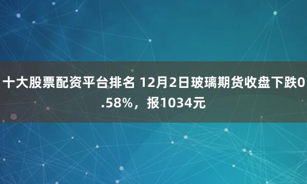 十大股票配资平台排名 12月2日玻璃期货收盘下跌0.58%，报1034元