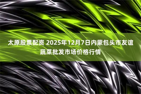 太原股票配资 2025年12月7日内蒙包头市友谊蔬菜批发市场价格行情