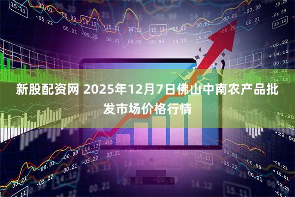 新股配资网 2025年12月7日佛山中南农产品批发市场价格行情