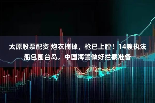 太原股票配资 炮衣摘掉，枪已上膛！14艘执法船包围台岛，中国海警做好拦截准备