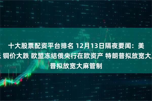 十大股票配资平台排名 12月13日隔夜要闻：美股收低 铜价大跌 欧盟冻结俄央行在欧资产 特朗普拟放宽大麻管制