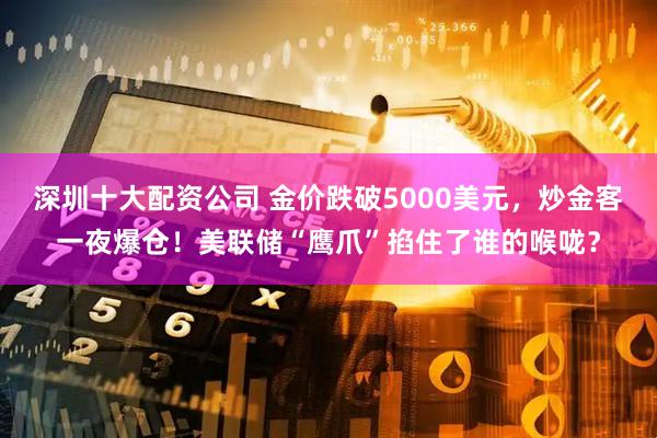 深圳十大配资公司 金价跌破5000美元，炒金客一夜爆仓！美联储“鹰爪”掐住了谁的喉咙？