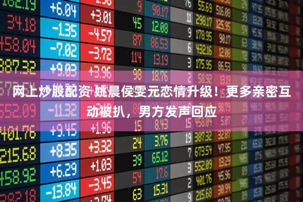 网上炒股配资 姚晨侯雯元恋情升级！更多亲密互动被扒，男方发声回应