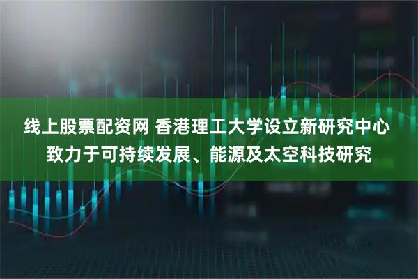 线上股票配资网 香港理工大学设立新研究中心 致力于可持续发展、能源及太空科技研究