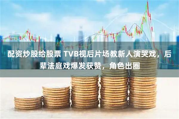 配资炒股给股票 TVB视后片场教新人演哭戏,后辈法庭戏爆发获赞,角色出圈