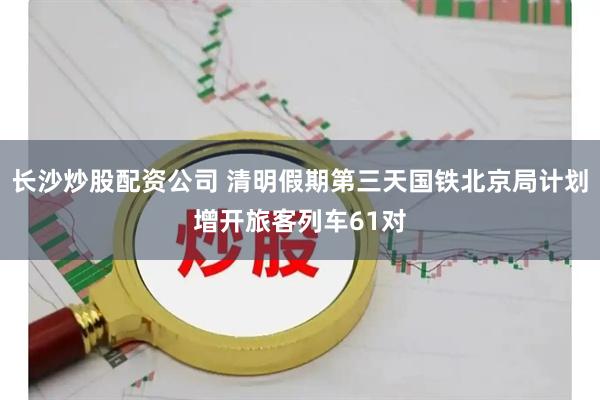 长沙炒股配资公司 清明假期第三天国铁北京局计划增开旅客列车61对