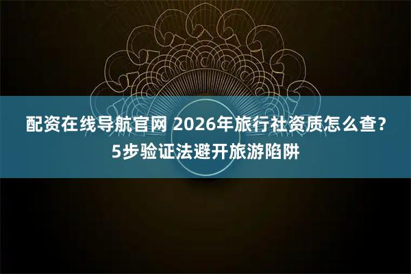 配资在线导航官网 2026年旅行社资质怎么查？5步验证法避开旅游陷阱
