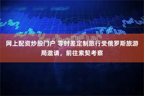 网上配资炒股门户 零时差定制旅行受俄罗斯旅游局邀请,前往索契考察