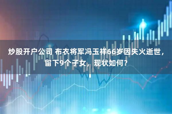 炒股开户公司 布衣将军冯玉祥66岁因失火逝世，留下9个子女，现状如何？