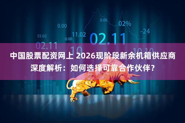 中国股票配资网上 2026现阶段新余机箱供应商深度解析：如何选择可靠合作伙伴？