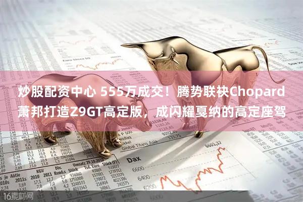 炒股配资中心 555万成交！腾势联袂Chopard萧邦打造Z9GT高定版，成闪耀戛纳的高定座驾