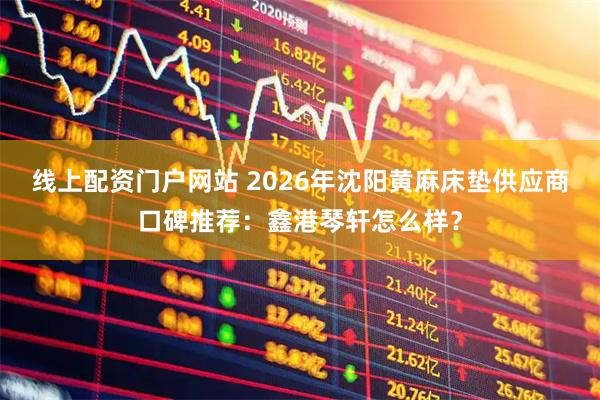 线上配资门户网站 2026年沈阳黄麻床垫供应商口碑推荐：鑫港琴轩怎么样？