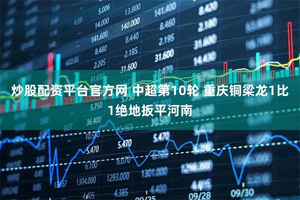 炒股配资平台官方网 中超第10轮 重庆铜梁龙1比1绝地扳平河南