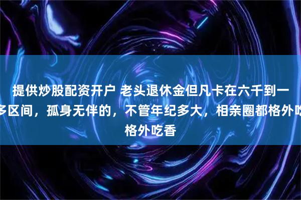 提供炒股配资开户 老头退休金但凡卡在六千到一万多区间，孤身无伴的，不管年纪多大，相亲圈都格外吃香