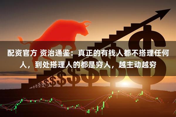 配资官方 资治通鉴：真正的有钱人都不搭理任何人，到处搭理人的都是穷人，越主动越穷