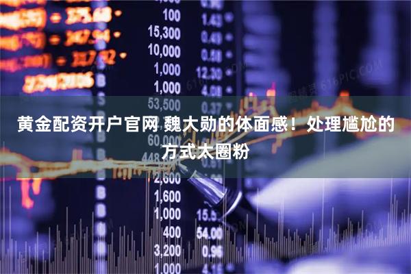 黄金配资开户官网 魏大勋的体面感！处理尴尬的方式太圈粉