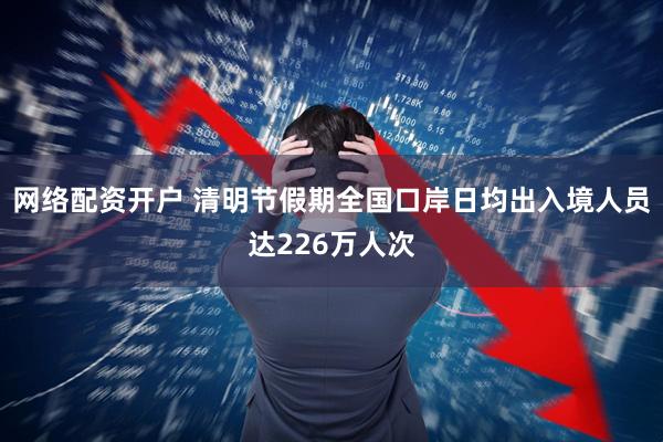 网络配资开户 清明节假期全国口岸日均出入境人员达226万人次
