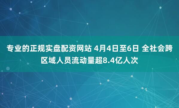 专业的正规实盘配资网站 4月4日至6日 全社会跨区域人员流动量超8.4亿人次