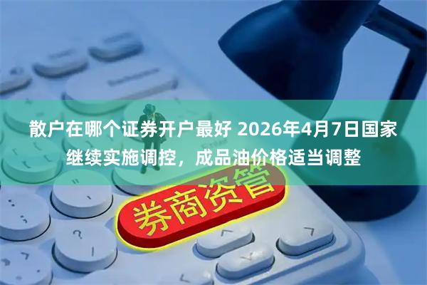 散户在哪个证券开户最好 2026年4月7日国家继续实施调控，成品油价格适当调整