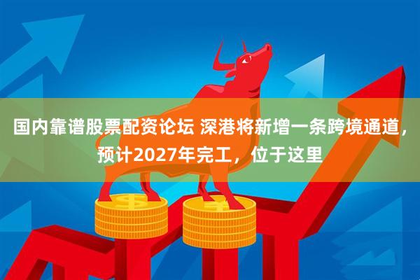 国内靠谱股票配资论坛 深港将新增一条跨境通道，预计2027年完工，位于这里