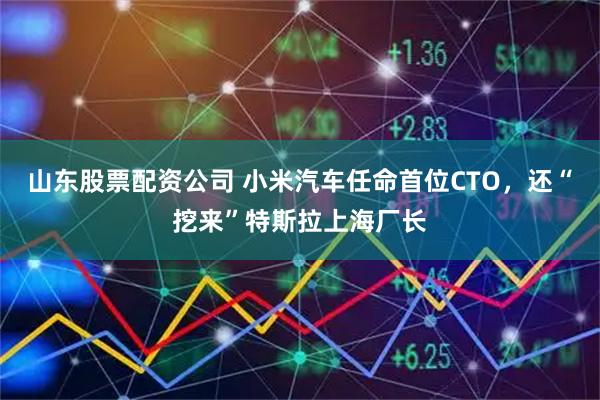 山东股票配资公司 小米汽车任命首位CTO，还“挖来”特斯拉上海厂长