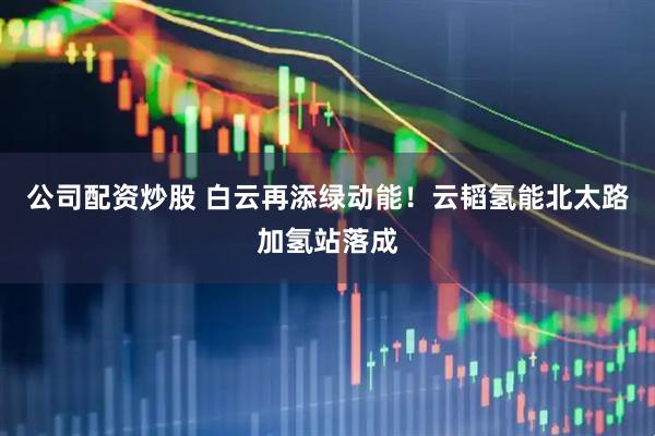 公司配资炒股 白云再添绿动能！云韬氢能北太路加氢站落成