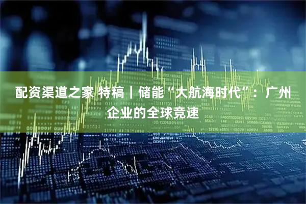 配资渠道之家 特稿｜储能“大航海时代”：广州企业的全球竞速