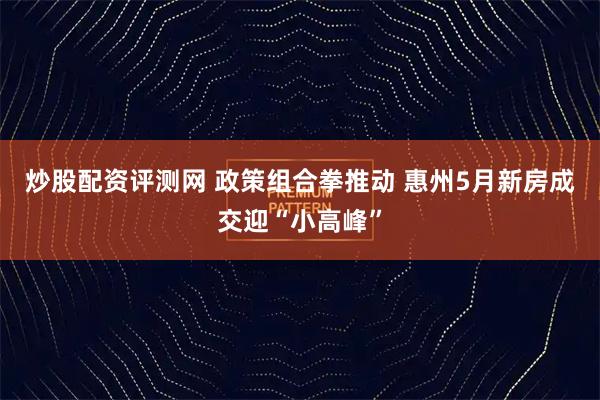 炒股配资评测网 政策组合拳推动 惠州5月新房成交迎“小高峰”