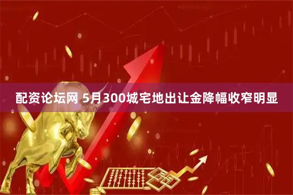 配资论坛网 5月300城宅地出让金降幅收窄明显