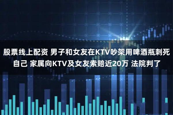 股票线上配资 男子和女友在KTV吵架用啤酒瓶刺死自己 家属向KTV及女友索赔近20万 法院判了