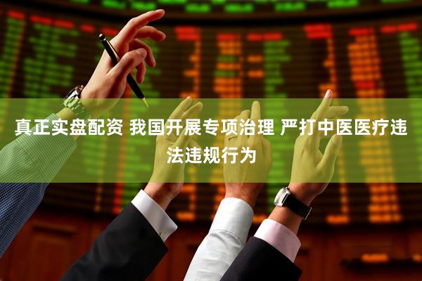 真正实盘配资 我国开展专项治理 严打中医医疗违法违规行为