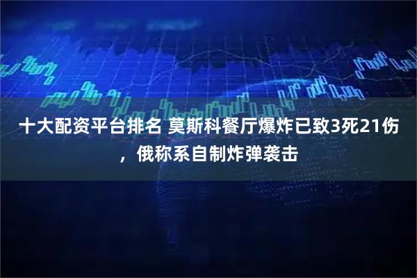 十大配资平台排名 莫斯科餐厅爆炸已致3死21伤，俄称系自制炸弹袭击