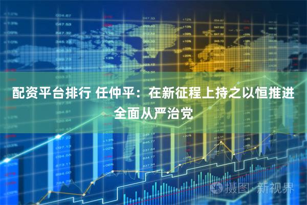 配资平台排行 任仲平：在新征程上持之以恒推进全面从严治党
